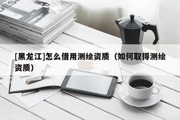 [黑龍江]怎么借用測繪資質(zhì)（如何取得測繪資質(zhì)）