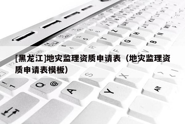 [黑龍江]地災(zāi)監(jiān)理資質(zhì)申請表（地災(zāi)監(jiān)理資質(zhì)申請表模板）