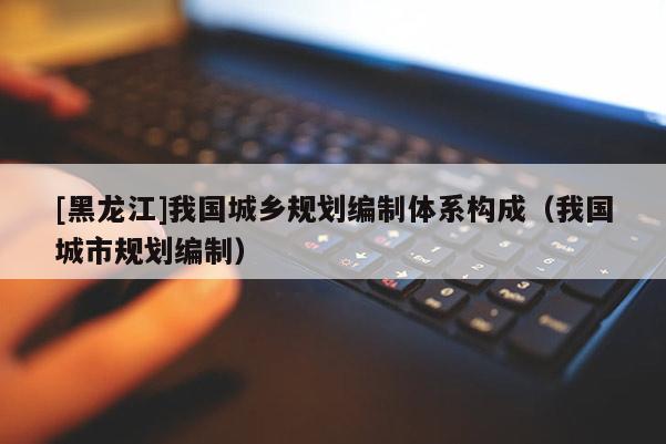 [黑龍江]我國(guó)城鄉(xiāng)規(guī)劃編制體系構(gòu)成（我國(guó)城市規(guī)劃編制）