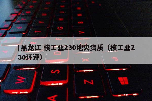 [黑龍江]核工業(yè)230地災資質（核工業(yè)230環(huán)評）