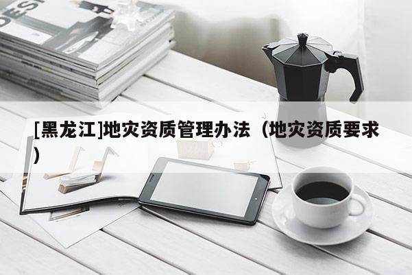 [黑龍江]地災(zāi)資質(zhì)管理辦法（地災(zāi)資質(zhì)要求）