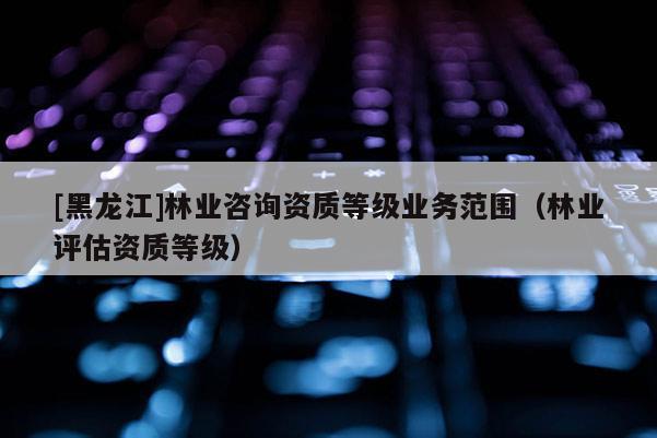 [黑龍江]林業(yè)咨詢資質(zhì)等級(jí)業(yè)務(wù)范圍（林業(yè)評(píng)估資質(zhì)等級(jí)）
