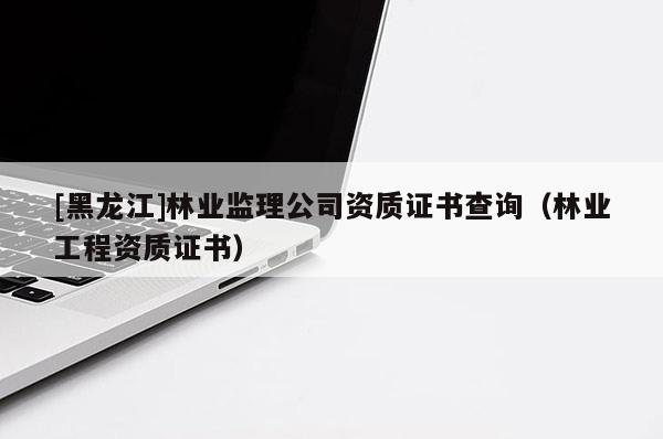 [黑龍江]林業(yè)監(jiān)理公司資質(zhì)證書查詢（林業(yè)工程資質(zhì)證書）