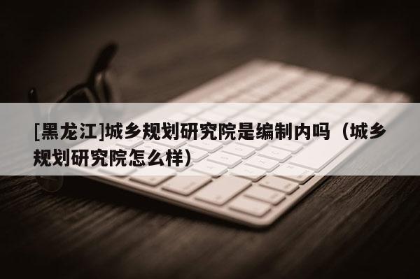 [黑龍江]城鄉(xiāng)規(guī)劃研究院是編制內(nèi)嗎（城鄉(xiāng)規(guī)劃研究院怎么樣）