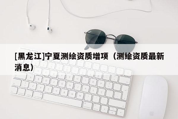 [黑龍江]寧夏測繪資質(zhì)增項(xiàng)（測繪資質(zhì)最新消息）