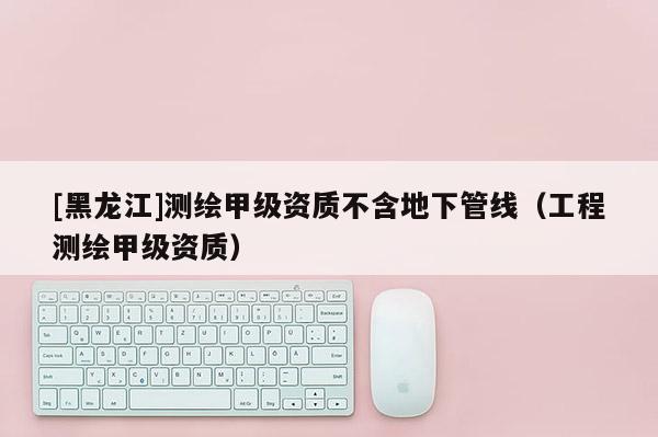 [黑龍江]測繪甲級資質不含地下管線（工程測繪甲級資質）