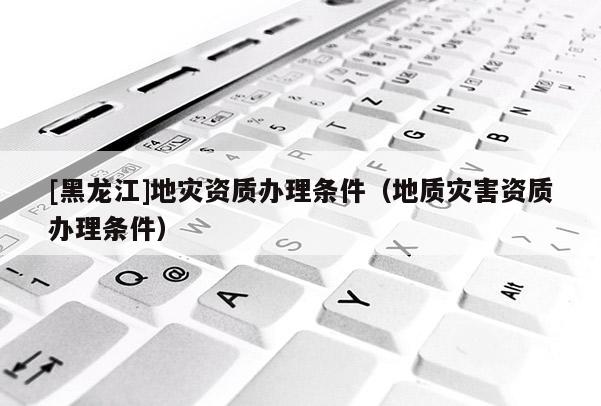 [黑龍江]地災(zāi)資質(zhì)辦理?xiàng)l件（地質(zhì)災(zāi)害資質(zhì)辦理?xiàng)l件）