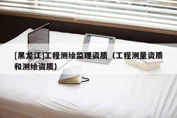 [黑龍江]工程測繪監(jiān)理資質(zhì)（工程測量資質(zhì)和測繪資質(zhì)）