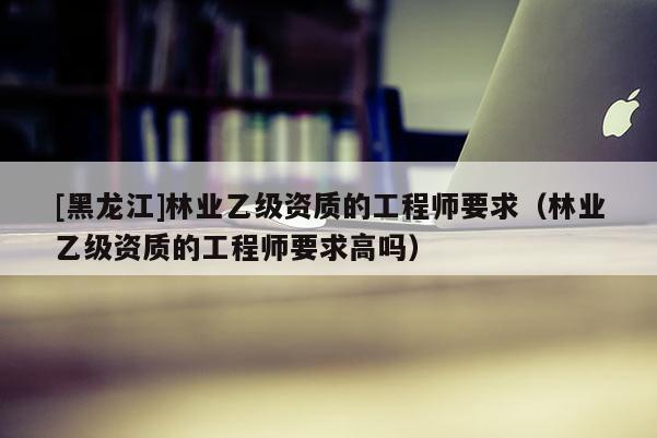 [黑龍江]林業(yè)乙級(jí)資質(zhì)的工程師要求（林業(yè)乙級(jí)資質(zhì)的工程師要求高嗎）