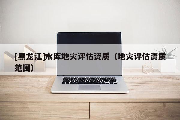 [黑龍江]水庫地災(zāi)評(píng)估資質(zhì)（地災(zāi)評(píng)估資質(zhì)范圍）