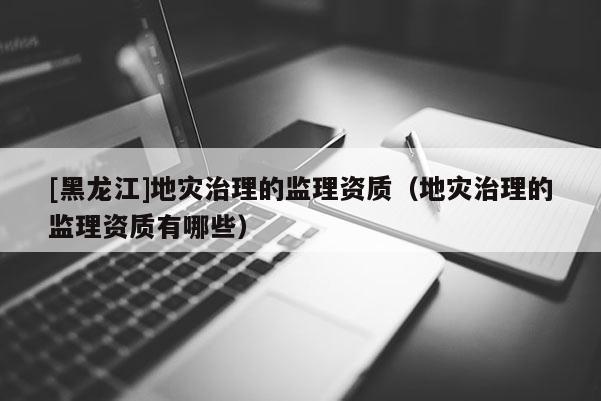 [黑龍江]地災(zāi)治理的監(jiān)理資質(zhì)（地災(zāi)治理的監(jiān)理資質(zhì)有哪些）