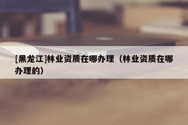 [黑龍江]林業(yè)資質(zhì)在哪辦理（林業(yè)資質(zhì)在哪辦理的）