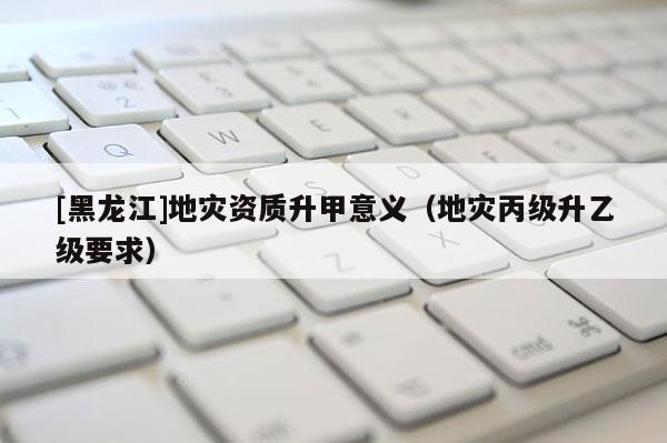 [黑龍江]地災(zāi)資質(zhì)升甲意義（地災(zāi)丙級(jí)升乙級(jí)要求）