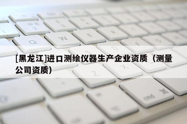 [黑龍江]進口測繪儀器生產企業(yè)資質（測量公司資質）
