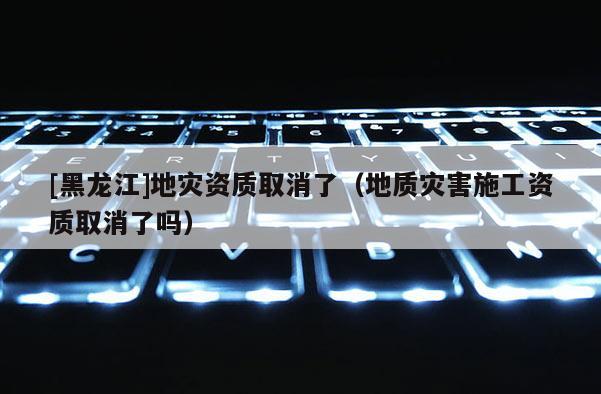 [黑龍江]地災資質(zhì)取消了（地質(zhì)災害施工資質(zhì)取消了嗎）