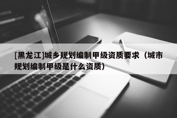 [黑龍江]城鄉(xiāng)規(guī)劃編制甲級資質要求（城市規(guī)劃編制甲級是什么資質）