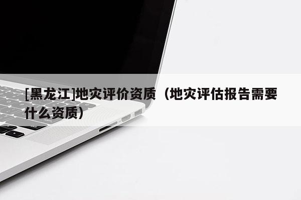 [黑龍江]地災(zāi)評價資質(zhì)（地災(zāi)評估報告需要什么資質(zhì)）