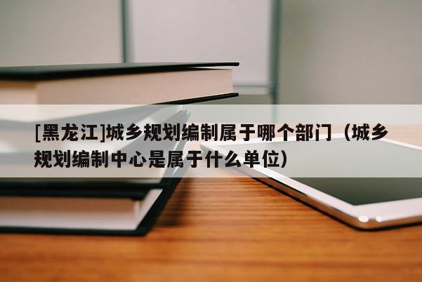 [黑龍江]城鄉(xiāng)規(guī)劃編制屬于哪個部門（城鄉(xiāng)規(guī)劃編制中心是屬于什么單位）