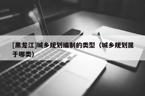 [黑龍江]城鄉(xiāng)規(guī)劃編制的類型（城鄉(xiāng)規(guī)劃屬于哪類）