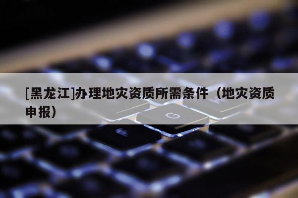 [黑龍江]辦理地災(zāi)資質(zhì)所需條件（地災(zāi)資質(zhì)申報(bào)）