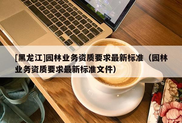 [黑龍江]園林業(yè)務(wù)資質(zhì)要求最新標(biāo)準(zhǔn)（園林業(yè)務(wù)資質(zhì)要求最新標(biāo)準(zhǔn)文件）