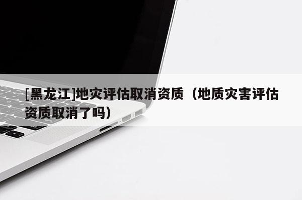 [黑龍江]地災(zāi)評估取消資質(zhì)（地質(zhì)災(zāi)害評估資質(zhì)取消了嗎）