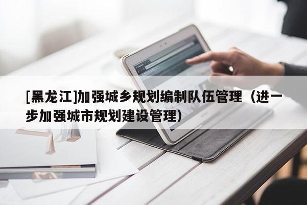 [黑龍江]加強(qiáng)城鄉(xiāng)規(guī)劃編制隊伍管理（進(jìn)一步加強(qiáng)城市規(guī)劃建設(shè)管理）