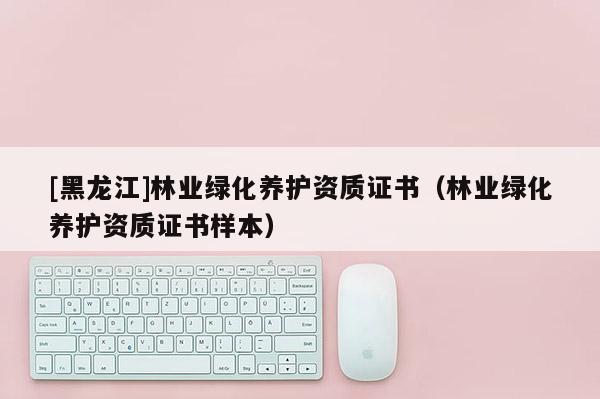 [黑龍江]林業(yè)綠化養(yǎng)護資質(zhì)證書（林業(yè)綠化養(yǎng)護資質(zhì)證書樣本）