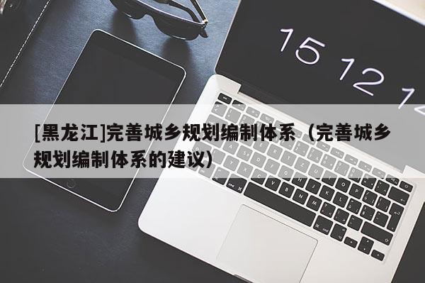 [黑龍江]完善城鄉(xiāng)規(guī)劃編制體系（完善城鄉(xiāng)規(guī)劃編制體系的建議）