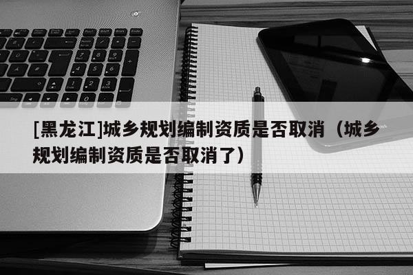 [黑龍江]城鄉(xiāng)規(guī)劃編制資質(zhì)是否取消（城鄉(xiāng)規(guī)劃編制資質(zhì)是否取消了）