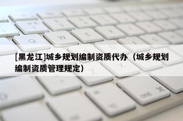 [黑龍江]城鄉(xiāng)規(guī)劃編制資質(zhì)代辦（城鄉(xiāng)規(guī)劃編制資質(zhì)管理規(guī)定）