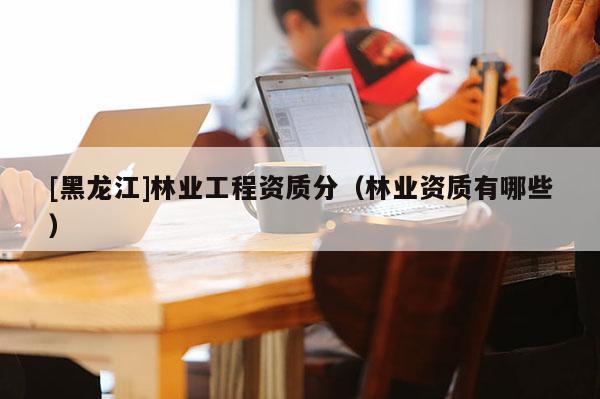 [黑龍江]林業(yè)工程資質(zhì)分（林業(yè)資質(zhì)有哪些）