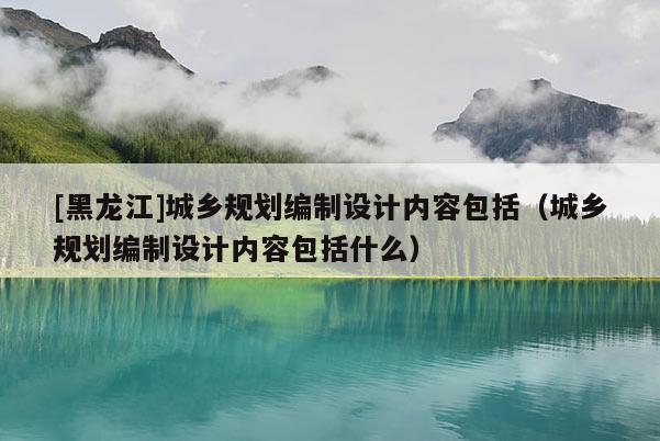 [黑龍江]城鄉(xiāng)規(guī)劃編制設(shè)計(jì)內(nèi)容包括（城鄉(xiāng)規(guī)劃編制設(shè)計(jì)內(nèi)容包括什么）