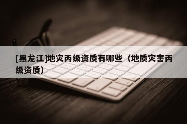 [黑龍江]地災(zāi)丙級資質(zhì)有哪些（地質(zhì)災(zāi)害丙級資質(zhì)）