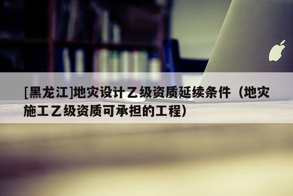 [黑龍江]地災設計乙級資質(zhì)延續(xù)條件（地災施工乙級資質(zhì)可承擔的工程）