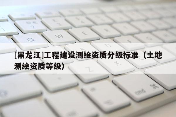 [黑龍江]工程建設(shè)測(cè)繪資質(zhì)分級(jí)標(biāo)準(zhǔn)（土地測(cè)繪資質(zhì)等級(jí)）