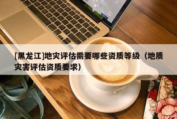 [黑龍江]地災(zāi)評估需要哪些資質(zhì)等級（地質(zhì)災(zāi)害評估資質(zhì)要求）