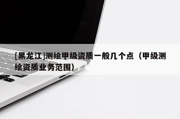 [黑龍江]測繪甲級資質(zhì)一般幾個點（甲級測繪資質(zhì)業(yè)務(wù)范圍）