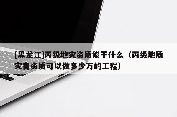 [黑龍江]丙級地災資質(zhì)能干什么（丙級地質(zhì)災害資質(zhì)可以做多少萬的工程）
