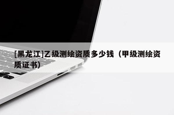 [黑龍江]乙級(jí)測繪資質(zhì)多少錢（甲級(jí)測繪資質(zhì)證書）