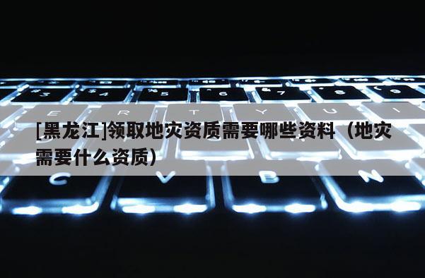 [黑龍江]領(lǐng)取地災(zāi)資質(zhì)需要哪些資料（地災(zāi)需要什么資質(zhì)）