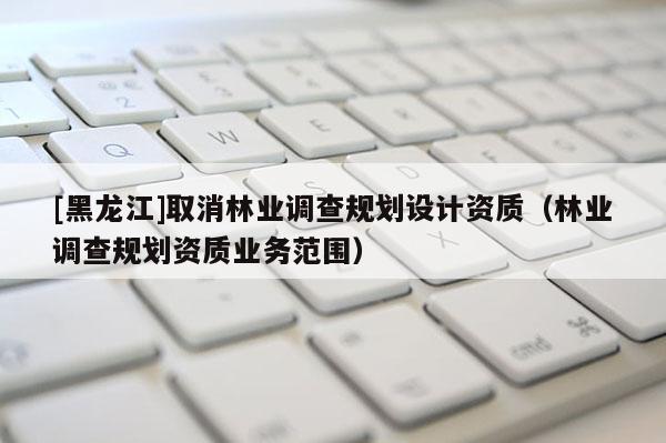 [黑龍江]取消林業(yè)調(diào)查規(guī)劃設(shè)計(jì)資質(zhì)（林業(yè)調(diào)查規(guī)劃資質(zhì)業(yè)務(wù)范圍）