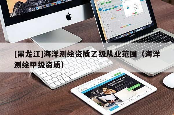 [黑龍江]海洋測繪資質(zhì)乙級(jí)從業(yè)范圍（海洋測繪甲級(jí)資質(zhì)）