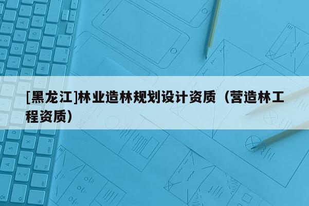 [黑龍江]林業(yè)造林規(guī)劃設(shè)計(jì)資質(zhì)（營(yíng)造林工程資質(zhì)）