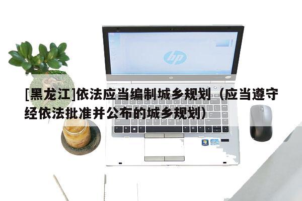 [黑龍江]依法應(yīng)當(dāng)編制城鄉(xiāng)規(guī)劃（應(yīng)當(dāng)遵守經(jīng)依法批準(zhǔn)并公布的城鄉(xiāng)規(guī)劃）