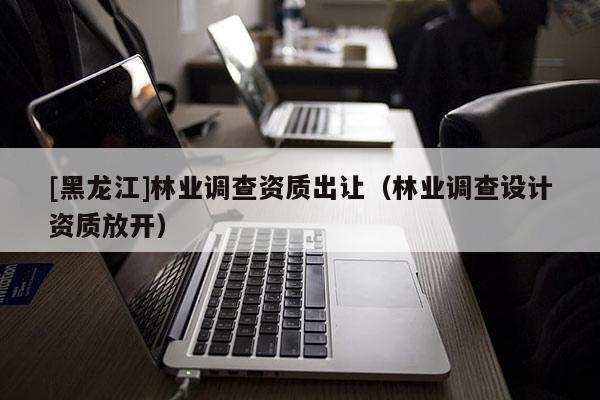 [黑龍江]林業(yè)調(diào)查資質(zhì)出讓（林業(yè)調(diào)查設(shè)計資質(zhì)放開）