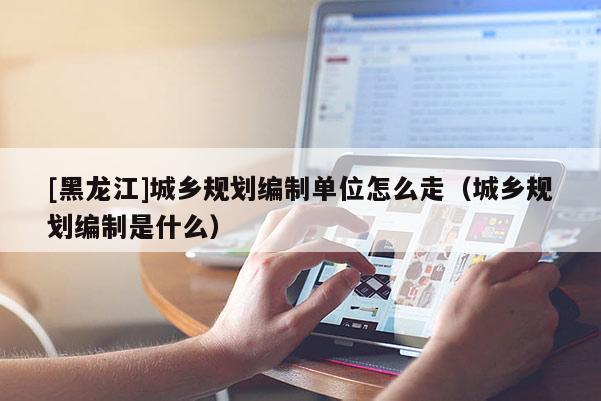 [黑龍江]城鄉(xiāng)規(guī)劃編制單位怎么走（城鄉(xiāng)規(guī)劃編制是什么）
