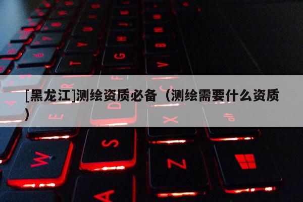 [黑龍江]測(cè)繪資質(zhì)必備（測(cè)繪需要什么資質(zhì)）