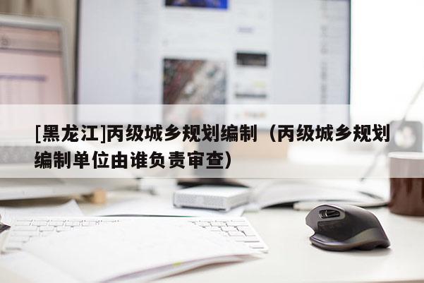 [黑龍江]丙級(jí)城鄉(xiāng)規(guī)劃編制（丙級(jí)城鄉(xiāng)規(guī)劃編制單位由誰負(fù)責(zé)審查）