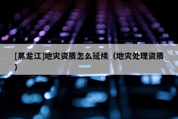 [黑龍江]地災(zāi)資質(zhì)怎么延續(xù)（地災(zāi)處理資質(zhì)）
